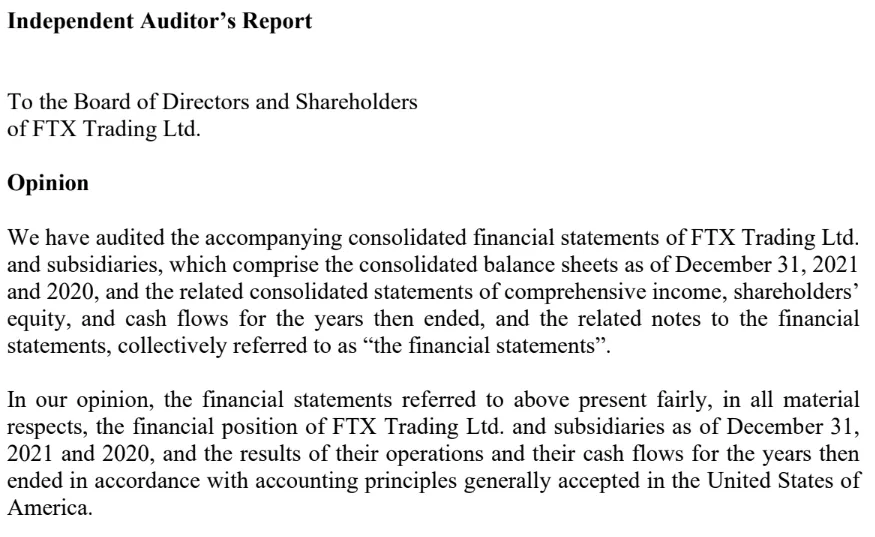 Independent Auditor's Report To the Board of Directors and Shareholders of FTX Trading Ltd. Opinion We have audited the accompanying consolidated financial statements of FTX Trading Ltd. and subsidiaries, which comprise the consolidated balance sheets as of December 31, 2021 and 2020, and the related consolidated statements of comprehensive income, shareholders' equity, and cash flows for the years then ended, and the related notes to the financial statements, collectively referred to as 'the financial statements'. In our opinion, the financial statements referred to above present fairly, in all material respects, the financial position of FTX Trading Ltd. and subsidiaries as of December 31, 2021 and 2020, and the results of their operations and their cash flows for the years then ended in accordance with accounting principles generally accepted in the United States of America.
